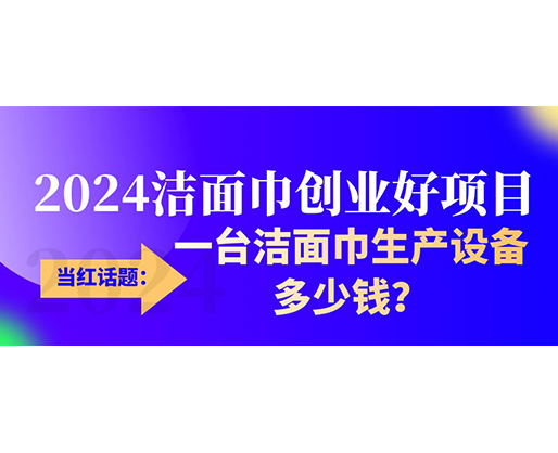 當(dāng)紅話題：2024潔面巾創(chuàng)業(yè)好項(xiàng)目，一臺(tái)潔面巾生產(chǎn)設(shè)備多少錢，令人咋舌！